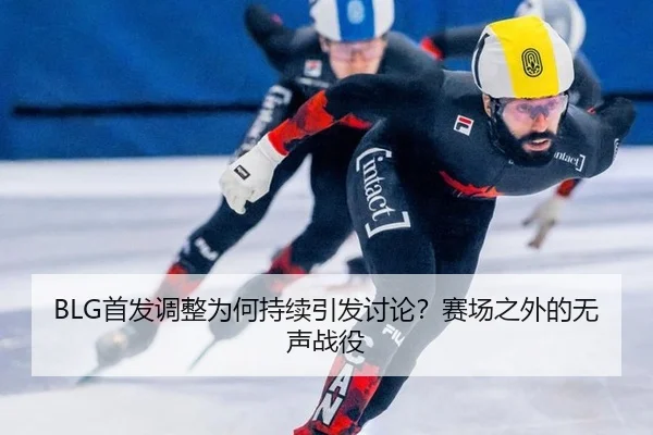 BLG首发调整为何持续引发讨论？赛场之外的无声战役