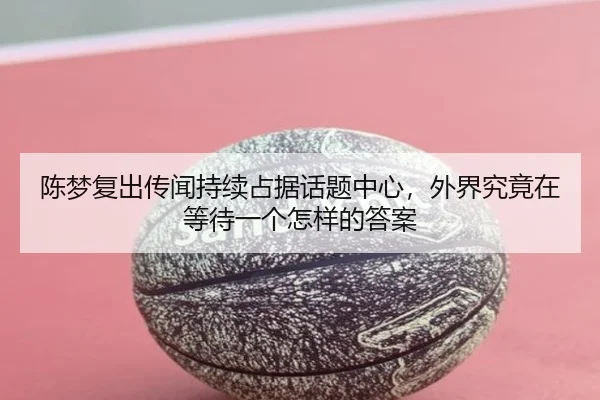 陈梦复出传闻持续占据话题中心，外界究竟在等待一个怎样的答案
